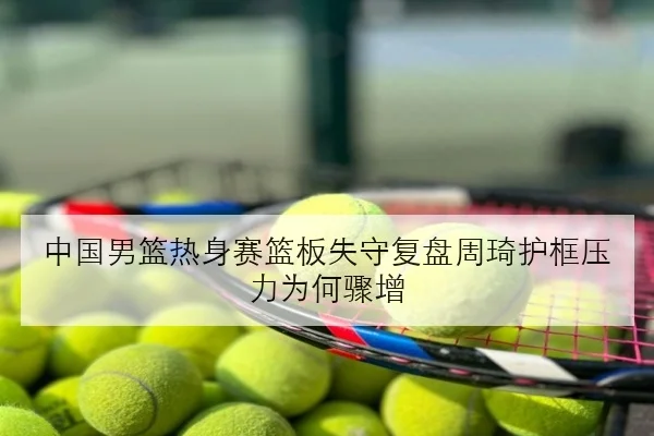中国男篮热身赛篮板失守复盘周琦护框压力为何骤增